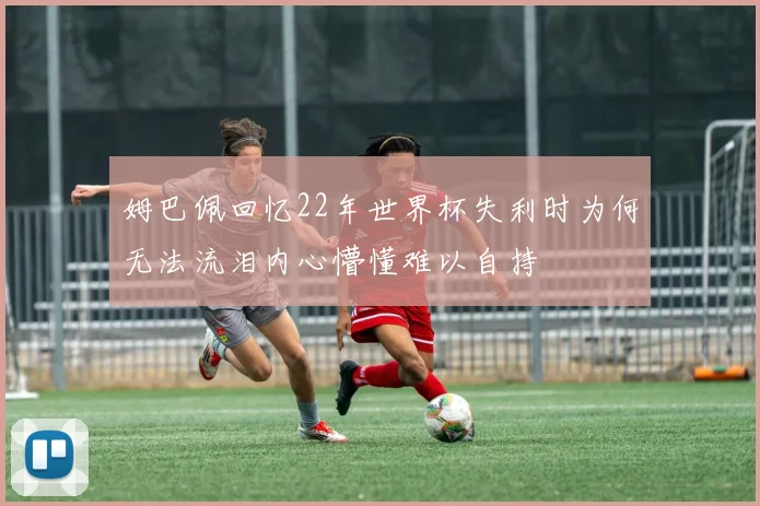 姆巴佩回忆22年世界杯失利时为何无法流泪内心懵懂难以自持