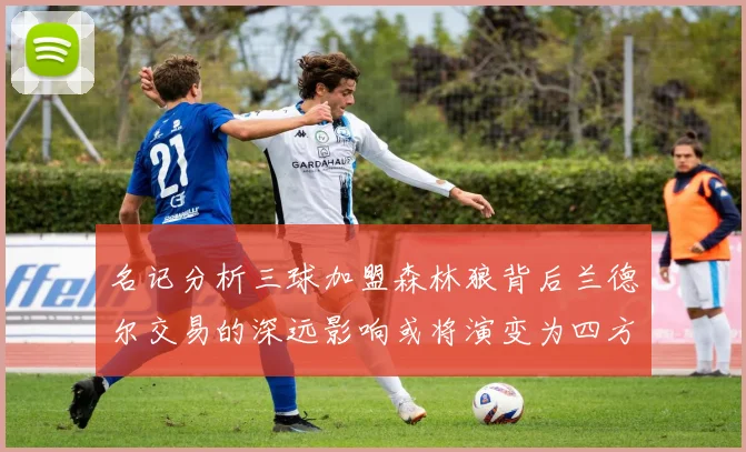 名记分析三球加盟森林狼背后兰德尔交易的深远影响或将演变为四方交易