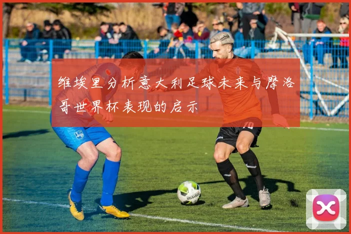 维埃里分析意大利足球未来与摩洛哥世界杯表现的启示