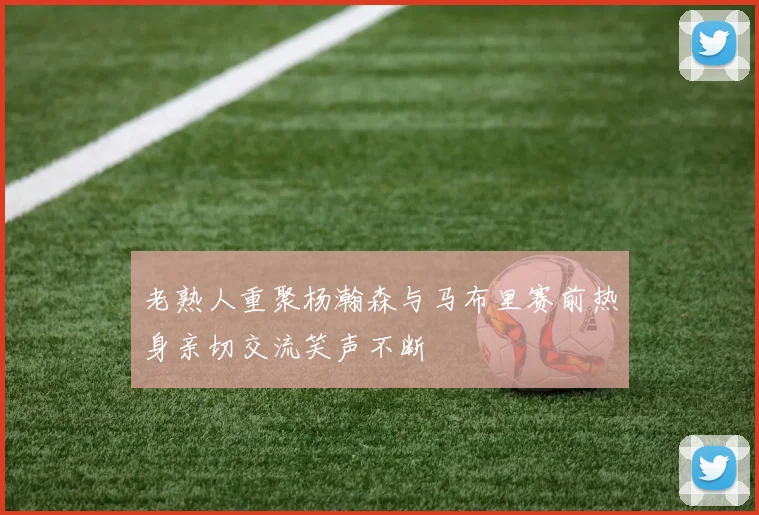 老熟人重聚杨瀚森与马布里赛前热身亲切交流笑声不断