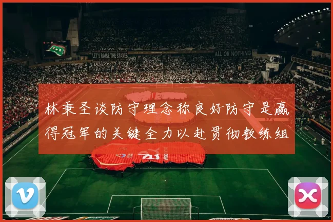 林秉圣谈防守理念称良好防守是赢得冠军的关键全力以赴贯彻教练组战术