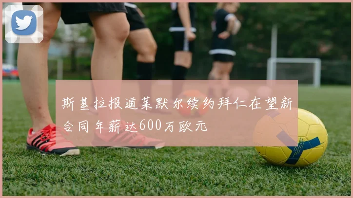 斯基拉报道莱默尔续约拜仁在望新合同年薪达600万欧元