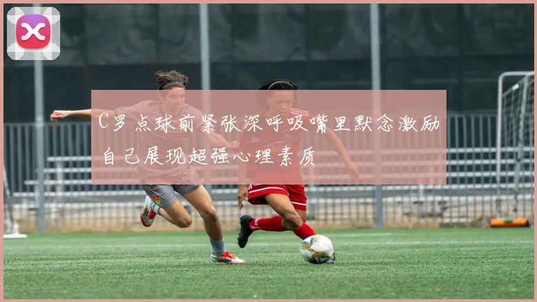 C罗点球前紧张深呼吸嘴里默念激励自己展现超强心理素质