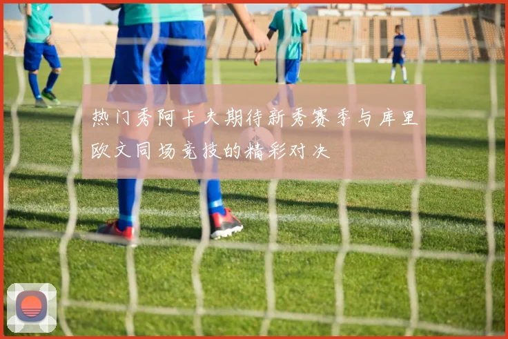 热门秀阿卡夫期待新秀赛季与库里欧文同场竞技的精彩对决
