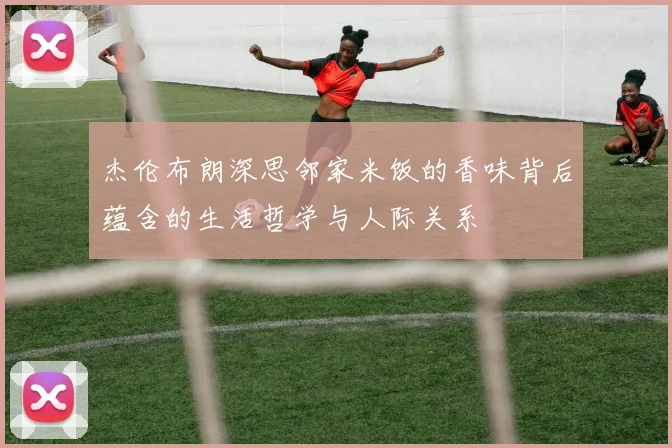 杰伦布朗深思邻家米饭的香味背后蕴含的生活哲学与人际关系