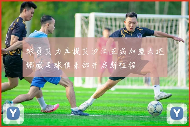球员艾力库提艾沙江正式加盟大连鲲城足球俱乐部开启新征程