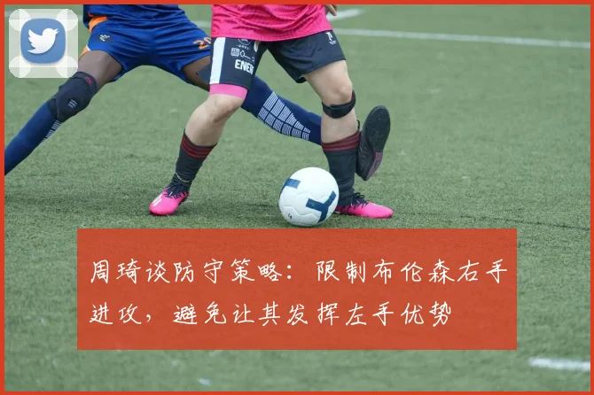 周琦谈防守策略：限制布伦森右手进攻，避免让其发挥左手优势