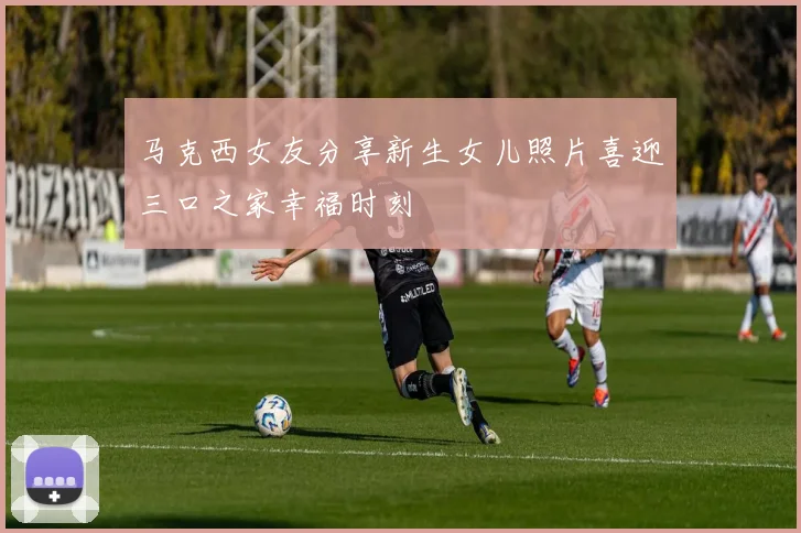 马克西女友分享新生女儿照片喜迎三口之家幸福时刻