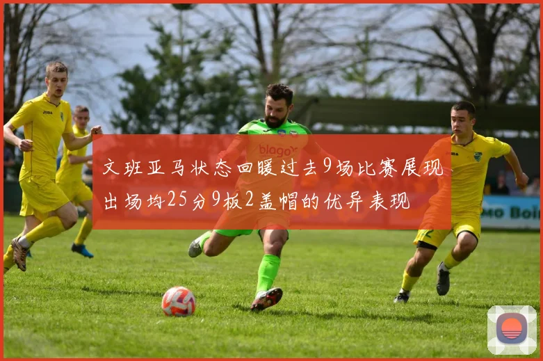 文班亚马状态回暖过去9场比赛展现出场均25分9板2盖帽的优异表现
