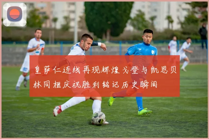 皇萨仁连线再现辉煌戈登与凯恩贝林同框庆祝胜利铭记历史瞬间