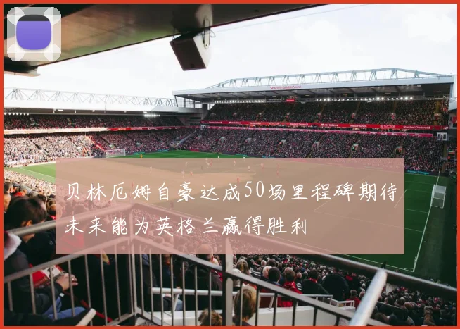 贝林厄姆自豪达成50场里程碑期待未来能为英格兰赢得胜利
