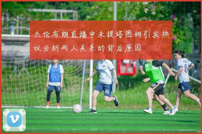 杰伦布朗直播中未提塔图姆引发热议分析两人关系的背后原因